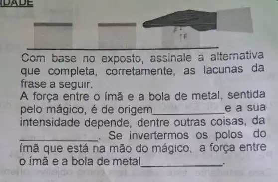 Com base no exposto , assinale a altemativa
que completa , corretamer te, as lacunas da
frase a seguir.
A forca entre o ímǎ e a bola de metal , sentida
pelo mágico , é de origem __ e a sua
intensidade depende , dentre outras coisas, da
__ . Se inverterm os os polos do
imã que está na mão do mágico , a força entre
ímã e a bola de metal __