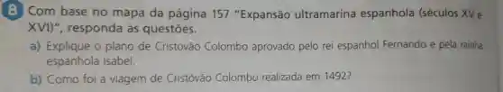 Com base no mapa da página 157 "Expansão ultramarina espanhola (séculos XV e
XVI)", responda às questōes.
a) Explique o plano de Cristóvão Colombo aprovado pelo rei espanhol Fernando e pela rainha
espanhola Isabel.
b) Como foi a viagem de Cristóvão Colombo realizada em 1492?