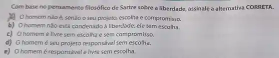 Com base no pensamento filosófico de Sartre sobre a liberdade assinale a alternativa CORRETA.
homem não é senão o seu projeto escolha e compromisso.
b) Ohomem não está condenado à liberdade; ele tem escolha.
c) Ohomemé livre sem escolha e sem compromisso.
d) Ohomemé seu projeto responsável sem escolha.
e) Ohomemé responsável e livre sem escolha.