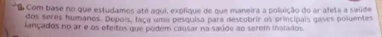 Do Com base no que estudamos até aqui de que maneira a poluição do ar afeta a saúde
dos seres humanos. Depois faça uma pesquisa para descobrir os principais gases poluentes
lançados no are os efeitos que podem causar na saúde ao serem inalados.