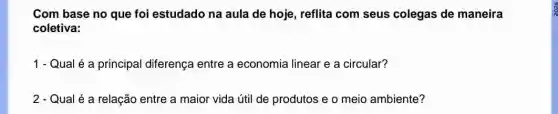 Com base no que foi estudado na aula de hoje, reflita com seus colegas de maneira
coletiva:
1 - Qual é a principal diferença entre a economia linear e a circular?
2 - Qual é a relação entre a maior vida útil de produtos e o meio ambiente?