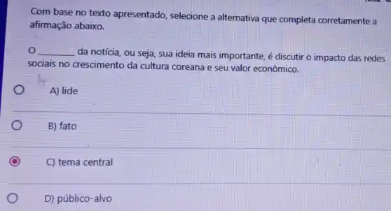 Com base no texto apresentado selecione a alternativa que completa corretamente a
afirmação abaixo.
__
da notícia, ou seja , sua ideia mais importante, é discutir o impacto das redes
sociais no crescimento da cultura coreana e seu valor econômico.
A) lide
B) fato
D C) tema central
D) público-alvo