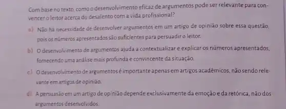 Com base no texto como o desenvolvimento eficaz de argumentos pode ser relevante para con-
vencer o leitor acerca do desalento com a vida profissional?
a) Não há necessidade de desenvolver argumentos em um artigo de opinião sobre essa questão,
pois os números apresentados são sufcientes para persuadir o leitor.
b) O desenvolvimento de argumentos ajuda a contextualizar e explicar os números apresentados,
fornecendo uma análise mais profunda e convincente da situação.
c) Odesenvolvimento de argumentoséimportante apenas em artigos acadêmicos, não sendo rele-
vante em artigos de opinião
d) A persuasão emum artigo de opinião depende exclusivamente da emoção eda retórica, não dos
argumentos desenvolvidos.