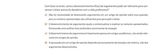 Com base no texto como o desenvolvimento eficazde argumentos pode ser relevante para con-
vencero leitor acerca do desalento com a vida profissional?
a) Não há necessidade de desenvolver argumentos em um artigo de opinião sobre essa questão,
pois os números apresentados são sufcientes para persuadirc leitor.
b) Odesenvolvimento de argumentos ajuda a contextualizar e explicar os números apresentados,
fornecendo uma anâlise mais profunda e convincente da situação.
c) Odesenvolvimento de argumentos éimportante apenas em artigos acadêmicos, não sendo rele-
vante em artigos de opinião
d) A persuasãoemum artigo de opinião depende exclusivamente da emoçãoe đa retórica, não dos
argumentos desenvolvidos