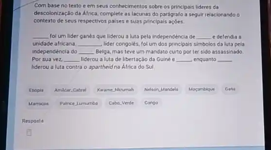 Com base no texto e em seus conhecimentos sobre os principais lideres da
descolonização da África, complete as lacunas do parágrafo a seguir relacionando o
contexto de seus respectivos paises e suas principals acoes.
__ fol um lider ganés que liderou a luta pela independêncla de __ e defendia a
unidade africana. __ lider congolés, fol um dos principals simbolos da luta pela
independência do __ Belga, mas teve um mandato curto por ter sido assassinado.
Por sua vez, __ liderou u a luta de libertação da Guiné e __ enquanto __
liderou a luta contra o apartheid na África do Sul.
Etiópla
Amilcar Cabral
Kwame Nkrumah
Nelson Mandela
Moçambique
Gana
Marrocos
Patrice Lumumba
Cabo Verde
Congo
Resposta