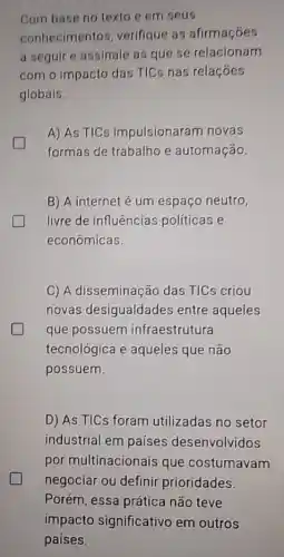 Com base no texto e em seus
conhecimento , verifique as afirmaçóes
a seguir e assinale as que se relacionam
com o impacto das TICs nas relaçóes
globais.
A) As TIC impulsionaram novas
formas de trabalho e automação.
B) A internet é um espaço neutro,
livre de influências políticas e
econômicas.
C) A disseminação das TICs criou
novas desigualdades entre aqueles
que possuem infraestrutura
tecnológica e aqueles que não
possuem.
generation
D) As TICs foram utilizadas no setor
industrial em países desenvolvidos
por multinacionais que costumavam
negociar ou definir prioridades