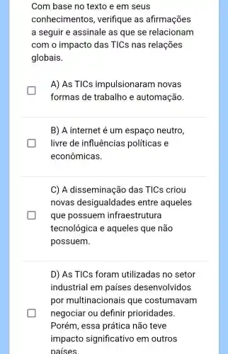 Com base no texto e em seus
conhecimentos , verifique as afirmações
a seguir e assinale as que se relacionam
com o impacto das TICs nas relações
globais.
A) As TICs impulsionaram novas
formas de trabalho e automação.
B) A internet é um espaço neutro,
livre de influências políticas e
econômicas.
C) A disseminação das TICs criou
novas desigualdades entre aqueles
que possuem infraestrutura
tecnológica e aqueles que não
possuem.
D) As TICs foram utilizadas no setor
industrial em paises desenvolvidos
por multinacionais que costumavam
negociar ou definir prioridades.