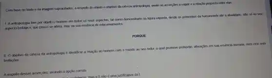 Com base no texto e na imagem supracitados a respeito do objeto e objetivo da ciência antropologia avalie as asserçōes a seguir e a relação proposta entre elas.
1. A antropologia tem por objeto o homem em todos os seus aspectos, tal como demonstrado na figura exposta desde os primórdios da humanidade até a atualidade não só no seu
aspecto biológico que pouco se altera, mas na sua essência de relacionamentos.
PORQUE
II. O objetivo da ciência da antropologia é identificar a relação do homem com o mundo ao seu redor, 0 qual promove profundas alterações em sua essência humana, num ciclo sem
limitações.
A respeito dessas assercoes assinale a opção
correta