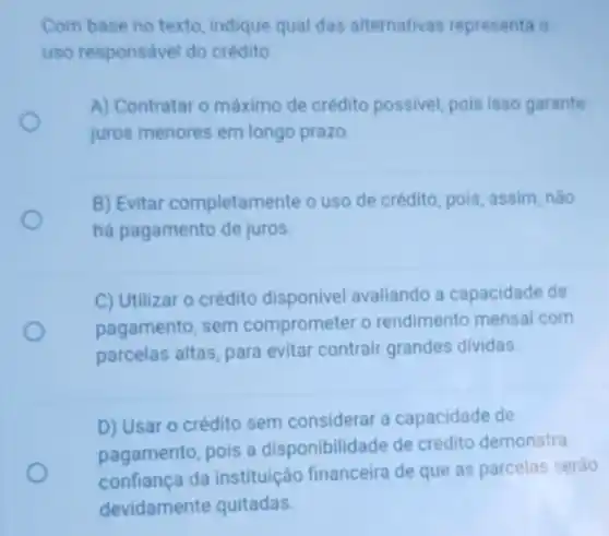 Com base no texto indique qual das alternativas representa o
uso responsável do crédito.
A) Contratar o máximo de crédito possivel, pois isso garante
juros menores em longo prazo.
B) Evitar completamente o uso de crédito, pois assim, não
há pagamento de juros.
C) Utilizar o crédito disponivel avaliando a capacidade de
pagamento, sem comprometer o rendimento mensal com
parcelas altas, para evitar contrair grandes dividas.
D) Usar o crédito sem considerar a capacidade de
pagamento, pois a disponibilidade de crédito demonstra
confiança da instituição financeira de que as parcelas serão
devidamente quitadas.