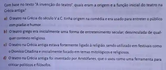 Com base no texto "A invenção do teatro", quais eram a origem e a função inicial do teatro na
Grécia antiga?
a) O teatro na Grécia do século V a.C. tinha origem na comédia e era usado para entreter o público
com piadas e humor.
b) O teatro grego era inicialmente uma forma de entretenimento secular, desvinculada de qual-
quer contexto religioso.
c) O teatro na Crécia antiga estava fortemente ligado à religião, sendo utilizado em festivais como
Dionísia Citadina e inicialmente focado em temas mitológicos e religiosos.
d) O teatro na Grécia antiga foi inventado por Aristófanes, que o usou como uma ferramenta para
criticar políticose filósofos.