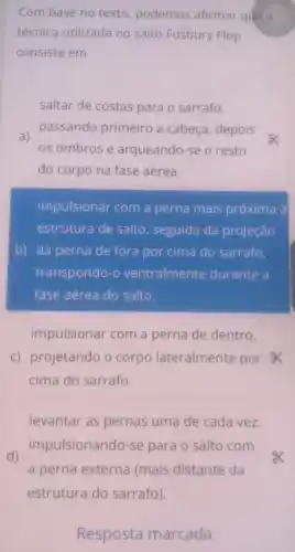 Com base no texto podemos afirmar que a
técnica utilizada no salto Fosbury Flop
consiste em
saltar de costas para o sarrafo,
a)
passando primeiro a cabeça, depois
os ombros e arqueando-se o resto
do corpo na fase aérea.
impulsionar com a perna mais próxima à
estrutura de salto , seguida da projeção
b) da perna de fora por cima do sarrafo,
transpondo-o ventralmen te durante a
fase aérea do salto.
impulsionar com a perna de dentro,
c) projetando o corpo lateralmente por a
cima do sarrafo.
levantar as pernas uma de cada vez,
d)
impulsionando-se para o salto com
a perna externa (mais distante da
estrutura do sarrafo)
Resposta marcada.