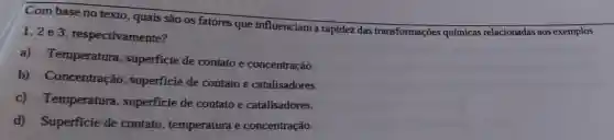 Com base no texto, quais são os fatores que influenciam a rapidez das transformações químicas relacionadas aos exemplos
1,2 e 3 respectivamente?
a)Temperatura , superficie de contato e concentração.
b)Concentração superficie de contato e catalisadores.
c)Temperatura , superficie de contato e catalisadores.
d)Superficie de contato temperatura e concentração.