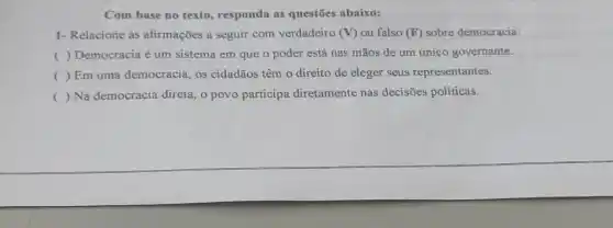 Com base no texto responda as questōes abaixo:
1- Relacione as afirmações a seguir com verdadeiro (V) ou falso (F) sobre democracia:
( ) Democracia é um sistema em que o poder está nas mãos de um único governante.
( ) Em uma democracia, os cidadãos têm o direito de eleger seus representantes.
() Na democracia direta, o povo participa diretamente nas decisões políticas.