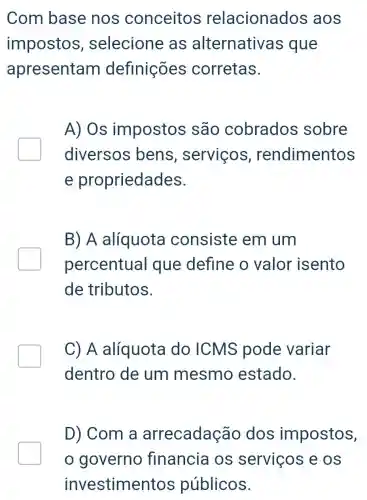 Com base nos conceitos relacionados aos
impostos , selecione as alternativa s que
apresentam definições corretas.
A) Os impostos são cobrados sobre
diversos bens , serviços , rendimentos
e propriedades.
B) A alíquota consiste em um
percentual que define o valor isento
de tributos.
C) A alíquota do ICMS pode variar
dentro de um mesmo estado.
D) Com a arrecadação dos impostos,
governo financia os serviços e OS
investimen tos públicos.