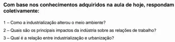 Com base nos conhecimer tos adquiridos na aula de hoje, respondam
coletivamente:
1-Como a industrializaçãc alterou o meio ambiente?
2 - Quais são os principais impactos da indústria sobre as relações de trabalho?
3 - Qual é a relação entre industrialização e urbanização?