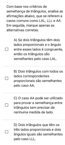 Com base nos critérios de
semelhança de triângulos, analise as
afirmações abaixo , que se referem a
casos comuns como LAL, LLL e AA.
Em seguida, marque apenas as
alternativas corretas.
A) Se dois triângulos têm dois
lados proporcionais e o ângulo
entre esses lados é congruente,
então os triângulos são
semelhantes pelo caso LAL.
B) Dois triângulos com todos os
lados correspondentes
proporcionais são semelhantes
pelo caso AA.
C) O caso AA pode ser utilizado
para provar a semelhança entre
triângulos sem precisar de
nenhuma medida de lado.
D) Dois triângulos que têm os
três lados proporcionais e dois