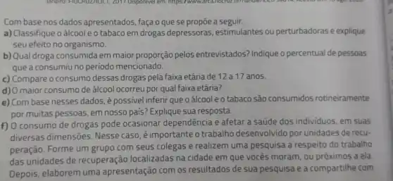 Com base nos dados apresentados, façao que se propōe a seguir.
a) Classifique o álcool e 0 tabaco em drogas depressoras, estimulantes ou perturbadoras e explique
seu efeito no organismo.
b) Qual droga consumida em maior proporção pelos entrevistados? Indique o percentual de pessoas
que a consumiu no período mencionado.
c) Compare o consumo dessas drogas pela faixa etária de 12 a 17 anos.
d) O maior consumo de álcool ocorreu por qual faixa etária?
e) Com base nesses dados épossivel inferir que oálcooleotabaco são consumidos rotineiramente
por muitas pessoas, em nosso país? Explique sua resposta.
f) O consumo de drogas pode ocasionar dependência e afetar a saúde dos individuos, em suas
diversas dimensões Nesse caso, é importante o trabalho desenvolvido por unidades de recu-
peração. Forme um grupo com seus colegas e realizem uma pesquisa a respeito do trabalho
das unidades de recuperação localizadas na cidade em que vocês moram, ou próximos a ela
Depois, elaborem uma apresentação com os resultados de sua pesquisa e a compartilhe com