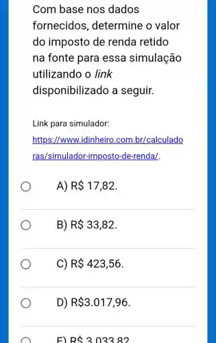 Com base nos dados
fornecidos , determine o valor
do imposto de renda retido
na fonte para essa simulação
utilizando o link
disponibiliz ado a seguir.
Link para simulador:
https://www.idinheiro.com .br/calculado
ras/simulador-imposto -de-renda/.
R 17,82
B) R 33,82
C) R 423,56
D) R 3.017,96
F) RS303382