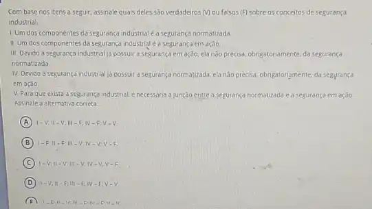 Com base nos itens a seguir, assinale quais deles s3o verdadeiros ()ou falsos (F) sobre 05 conceitos de segurança
industrial.
1. Um dos componentes da segurança industrial é a segurança normatizada.
II. Um dos componentes da segurança industrial éa segurança em ação.
III. Devido a segurança industrial ja possuir a segurança em ação, ela não precisa. obrigatoriamente, da seguranca
normatizada
IV. Devido a segurança industrial ja possuir a segurança normatizada, elanão precisa. obrigatoriamente, da segyrança
em ação
V. Para que exista a segurança industrial.necessaria a junção entre a segurança normatizada ea segurança em ação.
Assinale a alternativa correta:
A 1-V;11-V;111-F;N-F;V-V
B 1-F.II-F III-V:IV -V.V-F
C 1-V;11-V;111-V;W-V;V-F
D I-V,II-F;III-F,IV-F;V-V.
F 1. Ell-VIII-EN. DV-V