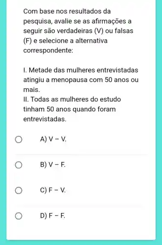 Com base nos resultados da
pesquisa, avalie se as afirmações a
seguir são verdadeiras (V) ou falsas
(F) e selecione a alternativa
correspondente:
I. Metade das mulheres entrevistadas
atingiu a menopausa com 50 anos ou
mais.
II. Todas as mulheres do estudo
tinham 50 anos quando foram
entrevistadas.
A) V-V
B) V-F
C) F-V
D) F-F