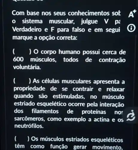 Com base nos seus conhecime ntos sot At
sistema muscular, julgue V pa
Verdadeiro e F para falso e em segul B
marque a opção correta:
) 0 corpo humano possui cerca de
600 músculos , todos de contração
voluntária.
() As células musculares apresenta a
propriedade de se contrair e relaxar
quando são estimuladas, no músculo
estriado esquelético ocorre pela interação
dos filamentos de proteínas nos
sarcômeros, como exemplo a actina e os
neutrófilos.
) Os músculos estriados esqueléticos
têm como função gerar movimento,