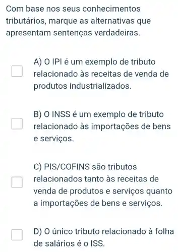 Com base nos seus conhecimentos
tributários , marque as alternativas que
apresentam sentenças verdadeiras.
A) 0 IPI é um exemplo de tributo
relacionado as receitas de venda de
produtos industrializ ados.
B) O INSS é um exemplo de tributo
relacionado às importações de bens
e serviços.
C) PIS /COFINS são tributos
relacionados tanto às receitas de
venda de produtos e servicos quanto
a importações de bens e serviços.
D) O único tributo relacionado à folha
de salários é O ISS.