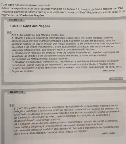 Com base nos slides abaixo, responda:
Diante da experiência de duas guerras mundiais no século XX, em que medida a criação da ONU
pretendia oferecer diretrizes para que se evitassem novos conflitos? Registre por escrito a partir do
fragmento da "Carta das Nações
Na prática
FONTE: Carta das Nações
Art. 1. Os objetivos das Nações Unidas são:
1. Manter a paz e a segurança internacionais e para esse fim:tomar medidas coletivas
eficazes para prevenir e afastar ameaças a paz e reprimir os atos de agressão, ou outra
qualquer ruptura da paz e chegar, por meios pacificos, e em conformidade com os principios
da justiça e do direito internacional, a um ajustamento ou solução das controvérsias ou
situações intemacionais que possam levar a uma perturbação da paz;
2. Desenvolver relações de amizade entre as nações baseadas no respeito do principio da
igualdade de direitos e da autodeterminação dos povos, e tomar outras medidas
apropriadas ao fortalecimento da paz universal;
3. Realizar a cooperação internacional, resolvendo os problemas internacionais de caráter
económico, social, cultural ou humanitário, promovendo e estimulando o respeito pelos
direitos do homem e pelas liberdades fundamentals para todos, sem distinção de raça, sexo,
lingua ou religião."	(ONU, 1945).
Na prática
[...] Art. 55. Com o fim de criar condições de estabilidade e bem-estar,necessárias às
relações pacificas e amistoses entre as Nações, baseadas no respeito do principio da
de direitos e da autodeterminação dos povos, as Nações Unidas promoverão:
a) a elevação dos niveis de vida, o pleno emprego e condições de progresso e
desenvolvimento econômico e social;
b) a solução dos problemas internacionais econômicos, sociais, de saúde e conexos,
bem como a cooperação internacional, de caráter cultura e educacional;
c) o respeito universal e efetivo dos direitos do homem e das liberdades fundamentais
para todos, sem distinção de raça, sexo, lingua ou religião.
(ONU, 1945).