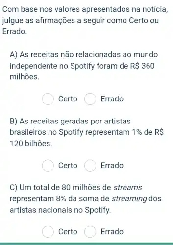 Com base nos valores apresentados na notícia,
julgue as afirmações a seguir como Certo ou
Errado.
A) As receitas não relacionadas ao mundo
independente no Spotify foram de R 360
milhões.
Certo ( Errado
B) As receitas geradas por artistas
brasileiros no Spotify representam 1%  de RS
120 bilhões.
Certo	Errado
C) Um total de 80 milhões de streams
representam 8%  da soma de streaming dos
artistas nacionais no Spotify.