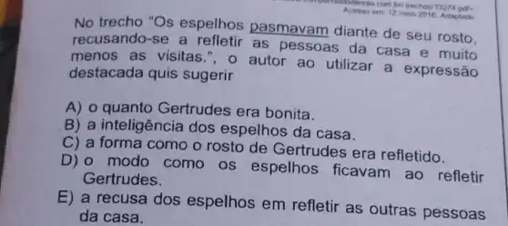 com bri trechos/13274 pdf
Acesso
em: 12 maio 2016 Adaptado
No trecho "Os espelhos pasmavam diante de seu rosto.
recusando-se a refletir as pessoas da casa e muito
menos as visitas.", o autor ao utilizar a expressão
destacada quis sugerir
A) o quanto Gertrudes era bonita.
B) a inteligência dos espelhos da casa.
C) a como o rosto de Gertrudes era refletido.
D) 0 modo como os espelhos ficavam ao refletir
Gertrudes.
E) a recusa dos espelhos em refletir as outras pessoas
da casa.