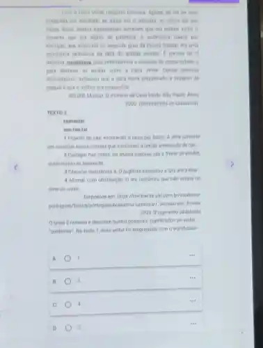 Com a Casa Verde ninguem brincava. Apesar de ela ter sido
celebrada por Machado de Assis em 0 ahenrats ou talvez ate por
causa diseo, muitos Haguatenses achavam que era melhor evilar o
assunto, que era objeto de potemica A professora leaura, por
exemplo, que lecionava no segundo grau da Escola Hagual, era uma
entusiasta defensora da obra do grande escritor 1 preciso ler 0
alienista, sustentava, para entendermos o passado de nossa cidade, e
para destazer as lendas nobre a Casa Verde Outras pessoss
discordavam. Achavam que a obra havia prejudicado a imagem de
Haguale que o melhor era esqueceta
SCLIAR, Moacyt O mistério da Casa Verde. Sao Paulo: Atica.
2000. (Descobrindo os Classicos)
TEXTO 2
sustentar
sus-ten-tar
1 Impedir de cair escorando o peso por baixo: A obra consiste
em construir novas colunas que sustentem o prédio ameaçado de ruir.
2 Carregar nas mios: Os alunos maiores vào d frente do desfile.
sustentando as bandeiras.
3 Oferecer resistencia a: 0 pugilista sustentou a luta até o final
4 Afirmar com obstinação O réu sustentou que nào estava na
cena do crime.
Disponivel em:https://michaelis.uol.com br/moderno
portugues/busca/portugues brasileiro/sustentar/Acesso em: 3 maio
2024. [Fragmento adaptado)
texto 2 numera e descreve quatro possivels significados do verbo
"sustentar". No texto 1 esse verbo fol empregado com o significado
A
1
...
B
3
C
2