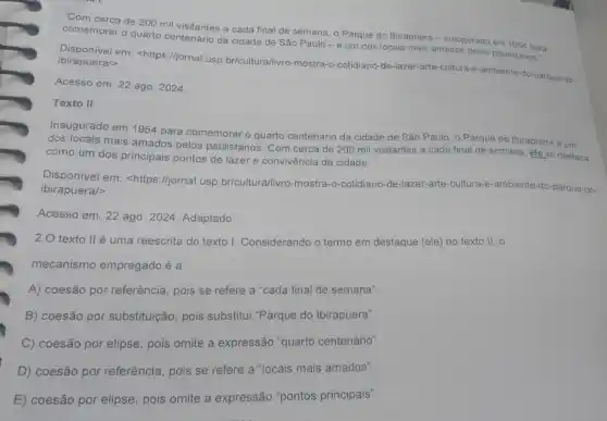 "Com cerca de 200 mil visitantes a cada final de semana, o Parque do Ibirapuera -inaugurado em 1954 para
comemorar o quarto centenário da cidade de São Paulo-é um dos locais mais amados pelos paulistanos
Disponivel em: <https://jornal.usp br/cultura/livro-mostra-o -cotidiano-de-lazer-arte-cultura -e-ambiente-do-parque do-
ibirapuera/>
Acesso em: 22 ago 2024
Texto II
Inaugurado em 1954 para comemorar o quarto centenário da cidade de São Paulo, o Parque do Ibirapuera é um
dos locais mais amados pelos paulistanos. Com cerca de 200 mil visitantes a cada final de semana, ele se destaca
como um dos principais pontos de lazer e convivência da cidade.
Disponivel em: <https I/jornal.usp.br/cultura/livro mostra-o-cotidiano-de-lazer -arte-cultura-e-ambiente-do -parque-do-
ibirapuera/>
Acesso em: 22 ago 2024. Adaptado
2.0 texto ll é uma reescrita do texto I Considerando o termo em destaque (ele) no texto 11. o
mecanismo empregado é a
A) coesão por referência pois se refere a "cada final de semana"
B) coesão por substituição pois substitui "Parque do Ibirapuera".
C) coesão por elipse pois omite a expressão "quarto centenário".
D) coesão por referência pois se refere a "locais mais amados".
E) coesão por elipse pois omite a expressão "pontos principais".