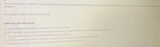 Com a chegada do Cristianismo, a Idela de infancia passa por um momento de dicotomia, em que ora a criança é vista como sujeito de direitos,ora é vista como um adulto em
miniatura."
No contexto cristǎo, a visão da infancia era:
Selecione uma alternativa:
a) Uniformemente positiva e centrada nos direitos da criança
b) Contraditória, oscilando entre a visão da criança como sujeito de direitos e como um adulto em miniatura.
c) Totalmente baseada nas necessidades de brincar da criança.
d) Exclusivamenté focada em preparar a criança para a vida adulta, sem preocupaçōes lúdicas.
e) Inexistente, pois a infancia nào era reconhecida como uma fase distinta.