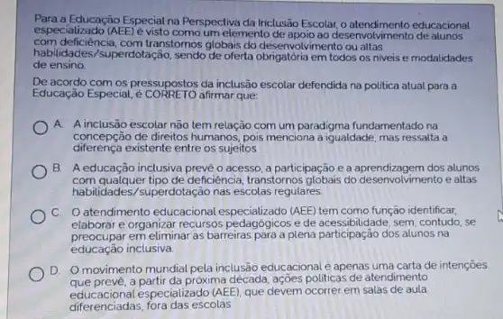 com deficiència, com transtornos globais do desenvolvimento ou altas
especializado (AEE)e visto como um elemento de desenvolvimento de alunos
Para a Educação Especial na Perspectiva da Iniclusão Escolar educacional
habilidades/superdotação , sendo de oferta obrigatória em todos os niveis e modalidades
de ensino
De acordo com os pressupostos da inclusão escolar defendida na politica atual para a
Educação Especial afirmar que:
A A inclusão escolar não tem relação com um paradigma fundamentado na
concepção de direitos humanos pois menciona a igualdade mas ressalta a
diferença existente entre os sujeitos
B. A educação inclusiva prevê o acesso, a participação e a aprendizagem dos alunos
com qualquer tipo de deficiência, transtornos do desenvolvimento e altas
habilidades/superdotação nas escolas regulares
C. atendimento educacional especializado (AEE) tem como função identificar.
elaborar e organizar recursos e de acessibilidade, sem contudo, se
preocupar em eliminar as barreiras para a plena participação dos alunos na
educação inclusiva.
D. O movimento mundial pela inclusão educacionalé apenas uma carta de intenções
que prevé, a partir da próxima década, ações politicas de atendimento
educacional especializado (AEE), que devem ocorrer em salas de aula
diferenciadas, fora das escolas