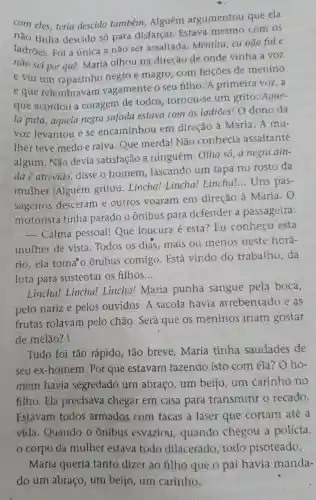 com eles , teria descido tambérn . Alguém argumentou que ela
não tinha descido só para disfarcar Estava com os
ladroes . Foi a única a não ser assaltada Mentira . cu não fui e
não sei por que . Maria olhou na direção de onde vinha a VOZ
e viu um rapazinho negro e magro . com feiçoes de menino
e que relembravam vagamente o seu filho.A primeira voz, a
que acordou a coragem de todos tornou-se um grito :Aque-
la puta , aquela negra safada estava com os ladroes!Odono da
VOZ levantou e se encaminhou em direcão à Maria .A mu-
lher teve medoe raiva . Que merda!Não conhecia assaltante
algum . Não devia satisfacão ninguém . Olha só ,a negra ain-
dae atrevida disse o homem lascando um tapa no rosto da
mulher . Alguém gritou Lincha!Lincha!Lincha!...Uns pas-
sageiros desceram e outros voaram em direção à Maria.o
motorista tinha parado o Ônibus para defender a passageira:
- Calma pessoal!Que loucura é esta?Lu conhecc esta
mulher de vista .Todos os dias .mais ou menos neste horá-
rio,ela toma'c ) Ônibus comigo . Está vindo do trabalho da
luta para sustentar os filhos __
Lincha!Lincha!Lincha!Maria punha sangue pela boca,
pelo narize pelos ouvidos .A sacola havia arrebentado e as
frutas rolavam pelo chão . Será que os meninos iriam gostar
de melão? |
Tudo foi tão rápido , tão breve . Maria tinha saudades de
seu ex -homem . Por que estavam fazendo isto com ela? O ho-
mem havia segredado um abraço , um beijo . um carinho no
filho . Ela precisava chegar em casa para transmitir o recado.
Estavam todos armados com facas a laser que cortam até a
vida . Quando o ônibus esvaziou , quando chegou a policia,
corpo da mulher estava todo dilacerado . todo pisoteado.
Maria queria tanto dizer ao filho que o pai havia manda-
do um abraco , um beijo , um carinho.