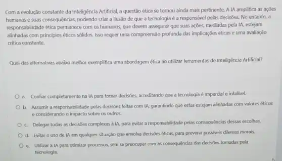 Com a evolução constante da Inteligência Artificial, a questão ética se tornou ainda mais pertinente. A IA amplifica as ações
humanas e suas consequências podendo criar a ilusão de que a tecnologia é a responsável pelas decisões. No entanto, a
responsabilidade ética permanece com os humanos, que devem assegurar que suas ações, mediadas pela IA estejam
alinhadas com principios éticos sólidos. Isso requer uma compreensão profunda das implicações éticas e uma avaliação
critica constante.
Qual das altemativas abaixo melhor exemplifica uma abordagem ética ao utilizar ferramentas de Inteligência Artificial?
a. Confiar completamente na IA para tomar decisōes acreditando que a tecnologia é imparcial e infalível.
b. Assumir a responsabilidade pelas decisões feitas com IA, garantindo que estas estejam alinhadas com valores éticos
e considerando o impacto sobre os outros.
c. Delegar todas as decisões complexas à IA para evitar a responsabilidade pelas consequências dessas escolhas.
d. Evitar o uso de IA em qualquer situação que envolva decisôes éticas, para prevenir possiveis dilemas morais.
e. Utilizara IA para otimizar processos, sem se preocupar com as consequências das decisôes tomadas pela
tecnologia