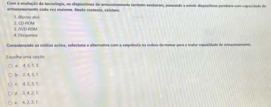 Com a evolução da tecnologia, os dispositivos de armazenamento também evoluiram passando a existir dispositivos portáteis com capacidade de
armazenamento cada vez maiores Neste contexto, existem:
1. Blu-ray disk
2. CD-ROM
3. DVD-ROM
4. Disquetes
Considerando as midias acima selecione a alternativa com a sequência na ordem da menor para a maior capacidade de armazenamento.
Escolha uma opção:
a. 4,2,1,3.
b. 2,4,3,1.
c. 4,2,3,1.
d. 3,4,2,1.
e. 4,3,2,1.