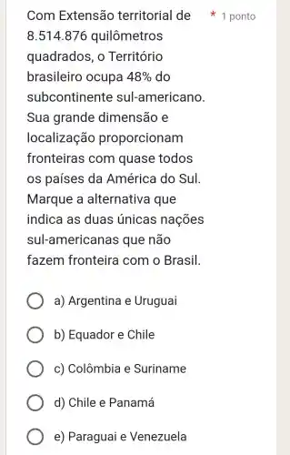 Com Extensão territorial de 1 ponto
8.514.876 quilômetros
quadrados , 0 Território
brasileiro ocupa 48%  do
subcontinente sul-americano.
Sua grande dimensão e
localização proporcionam
fronteiras ; com quase todos
os países da América do Sul.
Marque a alternativa que
indica as duas únicas nações
sul-americanas que não
fazem fronteira com o Brasil.
a)Argentina e Uruguai
b) Equador e Chile
C)Colômbia e Suriname
d) Chile e Panamá
e)Paraguai e Venezuela