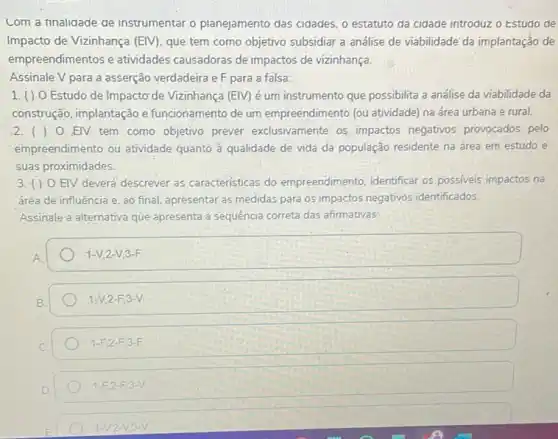 com a finalidade de instrumentar o planejamento das cidades, o estatuto da cidade introduz o Estuao de
Impacto de Vizinhança (EIV) que tem como objetivo subsidiar a análise de viabilidade'da implantação de
empreendimentos e atividades causadoras de impactos de vizinhança.
Assinale V para a asserção verdadeira e F para a falsa:
1.() 0 Estudo de Impactơ de Vizinhança (EM) é um instrumento que possibilita a análise da viabilidade da
construção, implantação e funcionamento de um empreendimento (ou atividade) na ấrea urbana e rural.
2.() 0 EIV tem como objetivo prever exclusivamente os impactos negativos provocados pelo
empreendimento ou atividade quanto à qualidade de vida da população residente na área em estudo e
suas proximidades.
3.() 0 EIV deverá descrever as características do empreendimento, identificar os possiveis impactos na
área de influência e ao final, apresentar as medidas para os impactos negativos identificados.
Assinale a alternativa que apresenta a sequência correta das afirmativas:
1-V,2-V,3-F
1-V,2-F,3-V
1-F,2-F,3-F.
1-F_(2)-F_(1)3-V
1-V,2-V,3-V