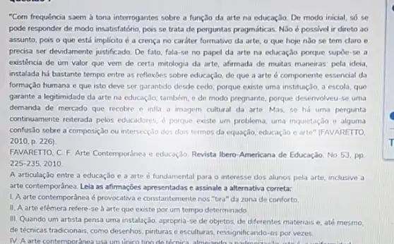 "Com frequência saem à tona interrogantes sobre a função da arte na educação. De modo inicial so se
pode responder de modo insatisfatório, pois se trata de perguntas pragmáticas. Nǎo 6 possivel ir direto ao
assunto, pois o que está implicito é a crença no cardter formativo da arte, o que hoje nǎo se tem daro e
precisa ser devidamente justificado De fato, fala-se no papel da arte na educação porque supóe-se a
existência de um valor que vem de certa mitologia da arte, afirmada de muitas maneiras: pela ideia.
instalada há bastante tempo entre as reflexoes sobre educação, de que a arte é componente essencial da
formação humana e que isto deve ser garantido desde cedo; porque existe uma instituição, a escola que
garante a legitimidade da arte na educação; também e de modo pregnante porque desenvolveu-se uma
demanda de mercado que recobre e infla a imagem cultural da arte Mas, so há uma pergunta
continuarnente reterada pelos educadores d porque existe um problema, uma inquietação e alguma
confusão sobre a composição ou intersecção dos dois termos da equação, educação e arte" (FAVARETTO,
2010, p. 226)
FAVARETTO, C. F. Arte Contemporanea e educação. Revista Ibero-Americana de Educação No 53, pp
225-235,2010.
A articulação entre a educação e a arte é fundamental para o interesse dos alunos pela arte, inclusive a
arte contemporânea. Leia as affirmações apresentadas e assinale a alternativa correta:
1. A arte contemporânea é provocativa e constantemente nos "tira" da zona de conforto
II. A arte efêmera refere-se a arte que existe por um tempo determinado
III. Quando um artista pensa uma instalação, apropria se de objetos, de diferentes materiais e, até mesmo.
de técnicas tradicionais, como desenhos, pinturas e esculturas ressignificando-os por vezes.
IV. A arte contemporanea usa um unico tino de