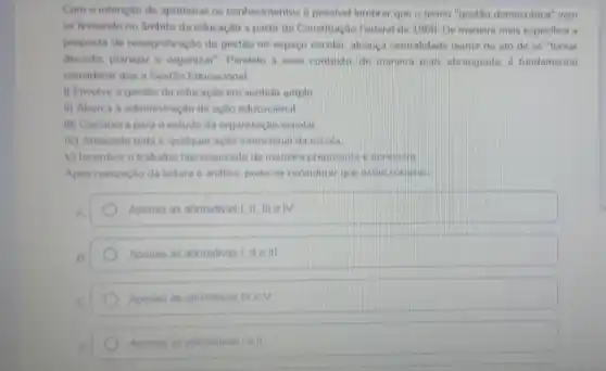 Com a intenção de aprimorar os conhecimentos é possivel lembrar que o termo."gestão democratica'vern
se firmando no Ambito da educação a partir da Constituição Federal de 1900. De maneira mais especifica a
proposta de ressignificação da gestão no espaço escolar, alcanca centralidade thante do ato de se "tomar
decisão, planejar e organizar" Paralelo a esse contexto, de manera main abrangente, d fundamental
considerar que a Gestǎo Educacional
i) Envolve a gestão da educação em sentido amplo
II) Abarca a administ ação da ação educacional
III) Corrobora para o estudo da organização escolar
M) Antecede toda e qualquer ação intencional da escola
V) Incentiva o trabalho hierarquizado de maneir prepotente e opresswis
Apos realização da leitura e andlise, pode-se consideral que estacogonist
Apenas as afirmativas I, II meiv
Apenas as afirmativas 1. II e III
Apenas as afirmativas IVeV
Apenas as afirmativas tell