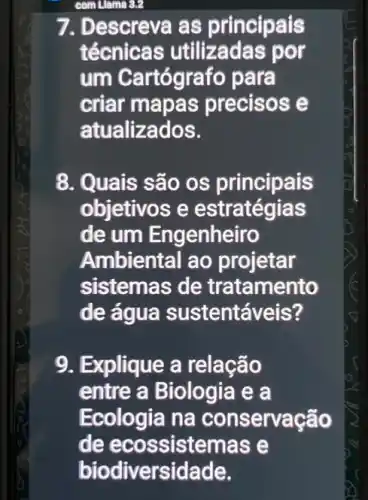 com Llama 3.2
7. Descreva as principais
técnicas utilizadas por
um Cartógrafo p ara
criar mapas precisos e
atualizados.
8. Quais são os principais
objetivos e s
de um Engenheiro
Ambiental ao projetar
sistemas de tratamento
de água sustentáveis?
9. Explique a relação
entre a Biologia e a
Ecologia na conservação
de ecossistema se
biodiversidade.