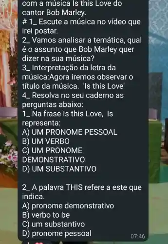 com a música Is this Love do
cantor Bob Marley.
1 __ Escute a música no vídeo que
irei postar.
2_Vamos analisar a temática , qual
e o assunto que Bob Marley quer
dizer na sua música?
3 - Interpretação da letra da
música : Agora iremos observar o
título da música . 'Is this Love'
4_Resolva no seu caderno as
perguntas abaixo:
7 __ Na frase Is this Love . Is
representa:
A) UM P RONOME PESSOAL
B) UM V ERBO
C) UM P RONO ME
DEM ONST RATIVO
D) UM SU BS TANTIVO
2. A palavra THIS ; refere a este que
indica.
A)pronome demonstrativo
B) verbo to be
C) um substantivo
D) pronome pessoal