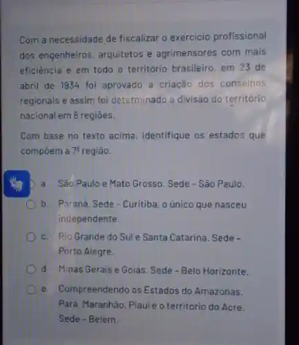 Com a necessidade de fiscalizar o exercicio profissional
dos engenheiros arquitetos e agrimensores com mais
eficiência e em todo - território brasileiro em 23 de
abril de 1934 foi aprovado a criação dos conselhos
regionais e assim foi determinado a divisão do território
nacional em 8 regiōes.
Com base no texto acima, identifique os estados que
compoem a 7^a região.
D a. São Paulo e Mato Grosso. Sede - São Paulo.
b. Paraná. Sede - Curitiba, o único que nasceu
independente.
c. Rio Grande do Sule Santa Catarina Sede -
Porto Alegre.
d. Minas Gerais e Goiás. Sede-Belo Horizonte.
e. Compreendendo os Estados do Amazonas,
Pará. Maranhão, Piaui e o território do Acre.