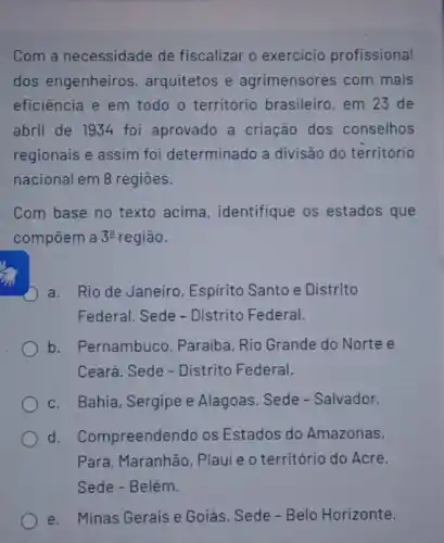 Com a necessidade de fiscalizar o exercicio profissional
dos engenheiros , arquitetos e agrimensores com mais
eficiência e em todo o território brasileiro em 23 de
abril de 1934 foi aprovado a criação dos conselhos
regionais e assim foi determinado a divisão do território
nacional em 8 regioes.
Com base no texto acima, identifique os estados que
compōem a 3^a região.
a. Rio de Janeiro Espirito Santo e Distrito
Federal. Sede - Distrito Federal.
b. Pernambuco , Paraiba, Rio Grande do Norte e
Ceará. Sede - Distrito Federal.
c. Bahia, Sergipe e Alagoas. Sede - Salvador.
d. Compreender do os Estados do Amazonas,
Pará, Maranhão Piaui e o território do Acre.
Sede - Belém.
e. Minas Gerais e Goiás. Sede - Belo Horizonte.