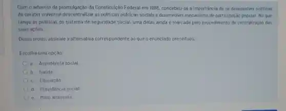 Com o advento da promulgação da Constituição Federal em 1988, concebeu-se a importância de se desenvolver politicas
de caráter universal as politicas públicas sociais e desenvolver mecanismo de participação popular. No que
tange as politicas do sistema de seguridade social, uma delas ainda é marcada pelo procedimento de centralização das
suas açoes.
Desse modo, assinale a alternativa correspondente ao que o enunciado preceituou:
Escolha uma opçâo:
a. Assistência social.
b. Saúde
c. Educação
d. Previdência social
e. Melo ambiente