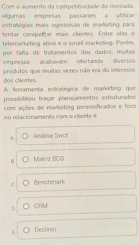 Com o aumento da competitividade do mercado,
algumas empresas passaram a utilizar
estratégias mais agressivas de marketing para
tentar conquistar mais clientes. Entre elas o
telemarketing ativo e o email marketing. Porém,
por falta de tratamentos dos dados muitas
empresas acabavam ofertando diversos
produtos que muitas vezes não era do interesse
dos clientes.
A ferramenta estratégica de marketing que
possibilitou traçar planejamentos estruturados
com ações de marketing personificados e foco
no relacionamento com o cliente é
A.
Análise Swot
B.
Matriz BCG
Benchmark
CRM
E.
Declínio