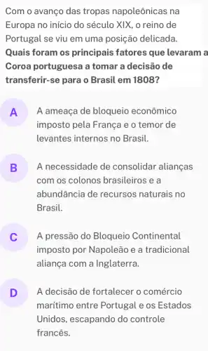 Com o avanço das tropas napoleônicas na
Europa no início do século XIX , o reino de
Portugal se viu em uma posição delicada.
Quais foram os principais fatores que levaram a
Coroa portuguesa a tomar a decisão de
transferir-se para o Brasil em 1808?
A
imposto pela França e o temor de
A ameaça de bloqueio econômico
levantes internos no Brasil.
B A necessidade de consolidar alianças
L
com os colonos brasileiros e a
abundância de recursos naturais no
Brasil.
A pressão do Bloqueio Continental
imposto por Napoleão e a tradicional
aliança com a Inglaterra.
D
marítimo entre Portugal e os Estados
A decisão de fortalecer o comércio