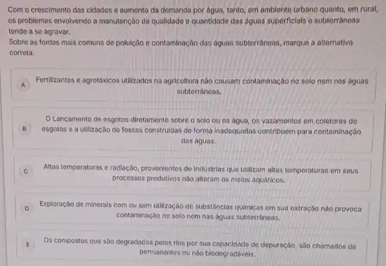 Com o crescimento das cidades o aumento do domanda por agua, tanto om amblento urbano om rural,
os problemas envolvendo a manutenção da qualidado o quantidade das aguas superficials o subterrâneas
tende a se agravar.
Sobre as fontes mais comuns de polulção e contaminação das águns subterrâneas, marque a alternativa
correta.
Fertilizantes e agrotóxicos utilizados na agricultura nào causam contaminação no solo nom nas águas
A
subterràneas.
B
esgotos e a utilização de fossas construidas de forma inadequadas contribuem para contaminação
Lançamento de esgotos diretamente sobre o solo ou na água, 05 vazamentos em colotoros do
das aguas.
Altas temperaturas e radiação provenientes de industrias que utilizam altas tomperaturas om sous
C
processos produtivos não alteram os melos aquáticos.
D Exploração de minerais com ou sem utilização de substânclas quimicas om sua extração nào provoca
contaminação no solo nem nas águas subtorrânoas.
E Os compostos que são degradados pelos rios por sua capacidade do depuração sao chamados do
permanentes ou nǎo biodogradávels.