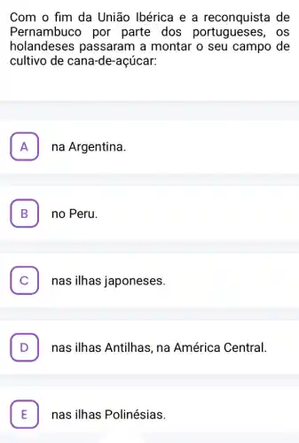 Com o fim da União Ibérica e a reconquista de
Pernambucc por parte dos OS
holandeses passaram a montar o seu campo de
cultivo de cane -de-açúcar:
A na Argentina. FI
B . no Peru.
C . nas ilhas japoneses.
. nas ilhas Antilhas, na América Central.
nas ilhas Polinésias