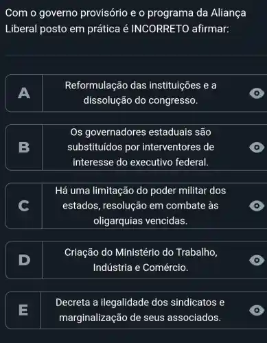 Com o governo provisório e o programa da Aliança
Liberal posto em prática é INCORRETO afirmar:
A
Reformulação das instituições e a
dissolução do congresso.
Os governadores estaduais são
substituídos por interventores ; de
interesse do executivo federal.
Há uma limitação do poder militar dos
estados , resolução em combate às
oligarquias vencidas.
Criação do Ministério do Trabalho,
Indústria e Comércio.
E
Decreta a ilegalidade dos sindicatos e
marginalizaç :ão de seus associados.